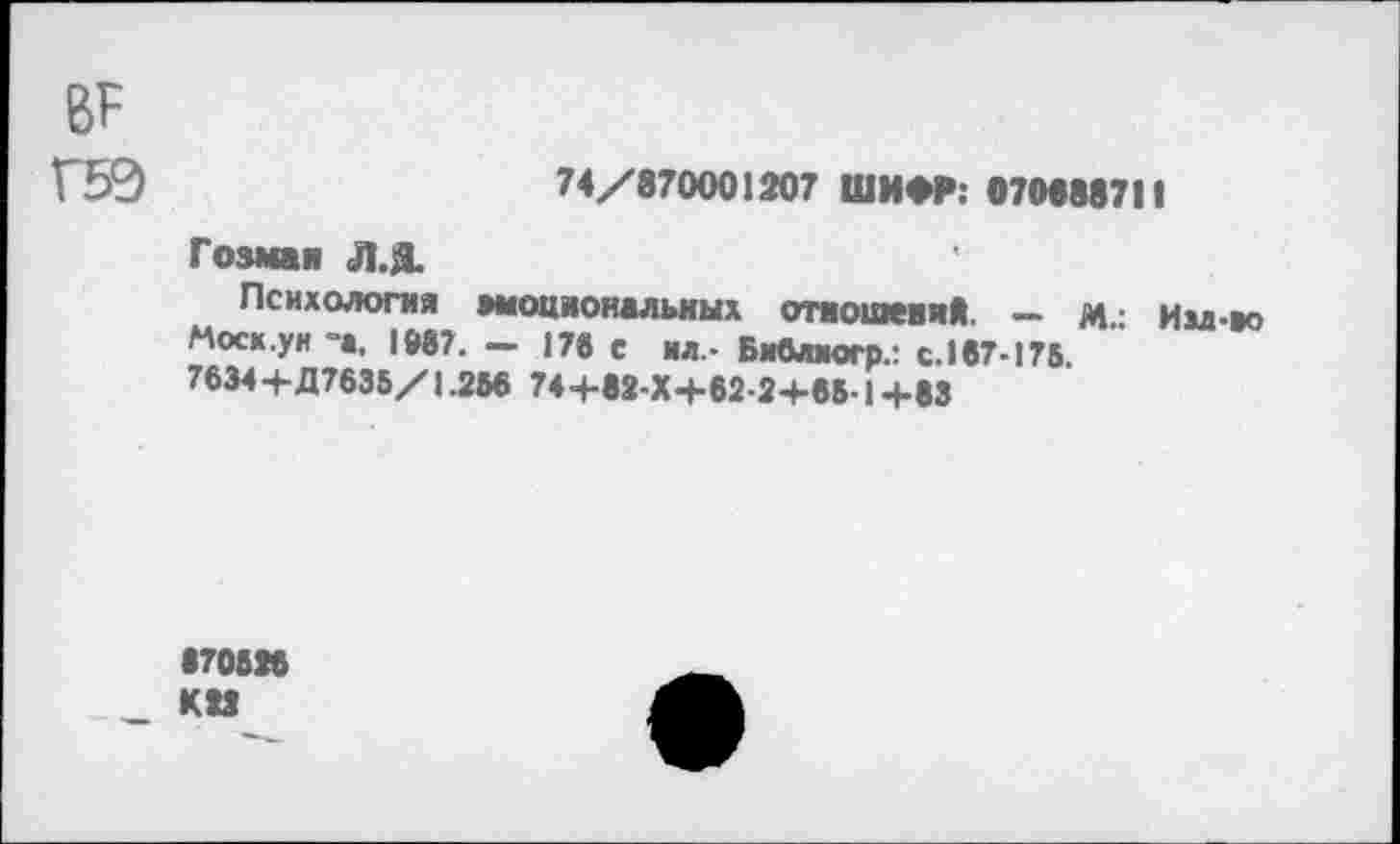 ﻿ВР Г59
74/870001207 ШИФР. 070888711
Гозман Л.Я.
Психология мюциональных отяошевий - м.: Ии-во Моск.уи -а. 1987. - 17« с ил,- БМлиогр.: с. 167-175.
7634 +Д7635/1.256 74+83-Х+62-2+65-14-83
•70828 КМ